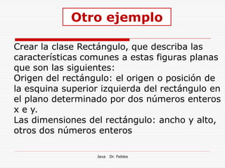 Otro ejemplo

Crear la clase Rectángulo, que describa las
características comunes a estas figuras planas
que son las siguientes:
Origen del rectángulo: el origen o posición de
la esquina superior izquierda del rectángulo en
el plano determinado por dos números enteros
x e y.
Las dimensiones del rectángulo: ancho y alto,
otros dos números enteros

                  Java   Dr. Febles
 