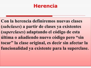 Herencia


Con la herencia definiremos nuevas clases
(subclases) a partir de clases ya existentes
(superclases) adaptando el código de esta
última o añadiendo nuevo código pero “sin
tocar” la clase original, es decir sin afectar la
funcionalidad ya existente para la superclase.


                     Java   Dr. Febles
 