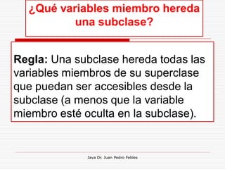¿Qué variables miembro hereda
          una subclase?


Regla: Una subclase hereda todas las
variables miembros de su superclase
que puedan ser accesibles desde la
subclase (a menos que la variable
miembro esté oculta en la subclase).


             Java Dr. Juan Pedro Febles
 