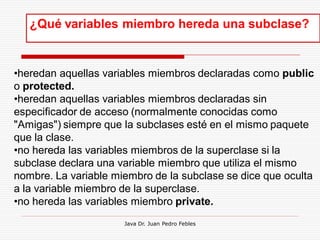 ¿Qué variables miembro hereda una subclase?


•heredan aquellas variables miembros declaradas como public
o protected.
•heredan aquellas variables miembros declaradas sin
especificador de acceso (normalmente conocidas como
"Amigas") siempre que la subclases esté en el mismo paquete
que la clase.
•no hereda las variables miembros de la superclase si la
subclase declara una variable miembro que utiliza el mismo
nombre. La variable miembro de la subclase se dice que oculta
a la variable miembro de la superclase.
•no hereda las variables miembro private.
                      Java Dr. Juan Pedro Febles
 