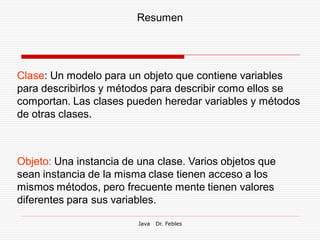 Resumen




Clase: Un modelo para un objeto que contiene variables
para describirlos y métodos para describir como ellos se
comportan. Las clases pueden heredar variables y métodos
de otras clases.



Objeto: Una instancia de una clase. Varios objetos que
sean instancia de la misma clase tienen acceso a los
mismos métodos, pero frecuente mente tienen valores
diferentes para sus variables.

                         Java   Dr. Febles
 