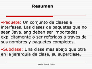 Resumen


•Paquete: Un conjunto de clases e
interfases. Las clases de paquetes que no
sean Java.lang deben ser importadas
explícitamente o ser referidos a través de
sus nombres y paquetes completos.
•Subclase: Una clase mas abajo que otra
en la jerarquía de clase, su superclase.

                 Java Dr. Juan P Febles
 