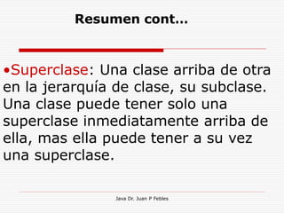 Resumen cont…



•Superclase: Una clase arriba de otra
en la jerarquía de clase, su subclase.
Una clase puede tener solo una
superclase inmediatamente arriba de
ella, mas ella puede tener a su vez
una superclase.

               Java Dr. Juan P Febles
 