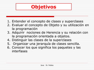 Objetivos

1. Entender el concepto de clases y superclases
2. Evaluar el concepto de Objeto y su utilización en
   la programación
3. Adquirir nociones de Herencia y su relación con
   la programación orientada a objetos.
4. Distinguir las clases de la superclases
5. Organizar una jerarquía de clases sencilla.
6. Conocer los que significa los paquetes y las
   interfases



                     Java   Dr. Febles
 