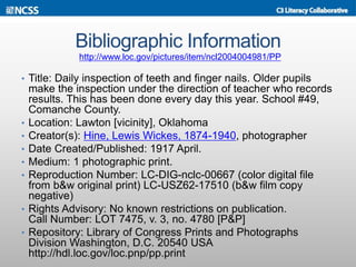 Bibliographic Information
• Title: Daily inspection of teeth and finger nails. Older pupils
make the inspection under the direction of teacher who records
results. This has been done every day this year. School #49,
Comanche County.
• Location: Lawton [vicinity], Oklahoma
• Creator(s): Hine, Lewis Wickes, 1874-1940, photographer
• Date Created/Published: 1917 April.
• Medium: 1 photographic print.
• Reproduction Number: LC-DIG-nclc-00667 (color digital file
from b&w original print) LC-USZ62-17510 (b&w film copy
negative)
• Rights Advisory: No known restrictions on publication.
Call Number: LOT 7475, v. 3, no. 4780 [P&P]
• Repository: Library of Congress Prints and Photographs
Division Washington, D.C. 20540 USA
http://hdl.loc.gov/loc.pnp/pp.print
http://www.loc.gov/pictures/item/ncl2004004981/PP
 