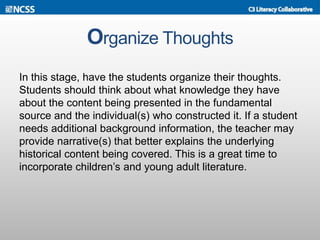 Organize Thoughts
In this stage, have the students organize their thoughts.
Students should think about what knowledge they have
about the content being presented in the fundamental
source and the individual(s) who constructed it. If a student
needs additional background information, the teacher may
provide narrative(s) that better explains the underlying
historical content being covered. This is a great time to
incorporate children’s and young adult literature.
 