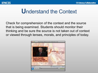 Understand the Context
Check for comprehension of the context and the source
that is being examined. Students should monitor their
thinking and be sure the source is not taken out of context
or viewed through lenses, morals, and principles of today.
 