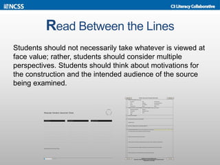 Read Between the Lines
Students should not necessarily take whatever is viewed at
face value; rather, students should consider multiple
perspectives. Students should think about motivations for
the construction and the intended audience of the source
being examined.
 