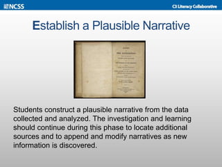 Establish a Plausible Narrative
Students construct a plausible narrative from the data
collected and analyzed. The investigation and learning
should continue during this phase to locate additional
sources and to append and modify narratives as new
information is discovered.
 