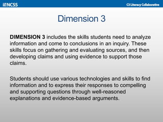 Dimension 3
DIMENSION 3 includes the skills students need to analyze
information and come to conclusions in an inquiry. These
skills focus on gathering and evaluating sources, and then
developing claims and using evidence to support those
claims.
Students should use various technologies and skills to find
information and to express their responses to compelling
and supporting questions through well-reasoned
explanations and evidence-based arguments.
 