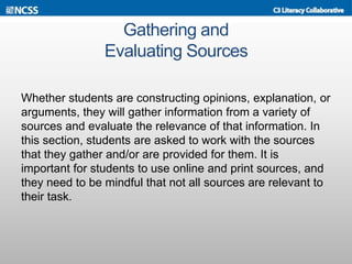 Gathering and
Evaluating Sources
Whether students are constructing opinions, explanation, or
arguments, they will gather information from a variety of
sources and evaluate the relevance of that information. In
this section, students are asked to work with the sources
that they gather and/or are provided for them. It is
important for students to use online and print sources, and
they need to be mindful that not all sources are relevant to
their task.
 