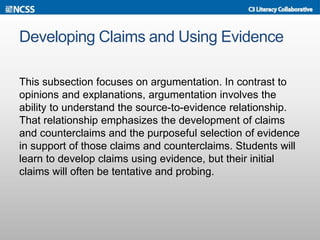 Developing Claims and Using Evidence
This subsection focuses on argumentation. In contrast to
opinions and explanations, argumentation involves the
ability to understand the source-to-evidence relationship.
That relationship emphasizes the development of claims
and counterclaims and the purposeful selection of evidence
in support of those claims and counterclaims. Students will
learn to develop claims using evidence, but their initial
claims will often be tentative and probing.
 