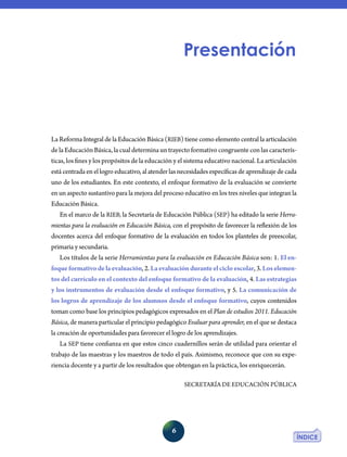 6
La Reforma Integral de la Educación Básica (RIEB) tiene como elemento central la articula­ción
de la Educación Básica, la cual determina un trayecto formativo congruente con las caracterís-
ticas, los fines y los propósitos de la educación y el sistema educativo nacional. La articulación
estácentradaenellogroeducativo,alatenderlasnecesidadesespecíficasdeaprendizajedecada
uno de los estudiantes. En este contexto, el enfoque formativo de la evaluación se convierte
en un aspecto sustantivo para la mejora del proceso educativo en los tres niveles que integran la
Educación Básica.
En el marco de la RIEB, la Secretaría de Educación Pública (SEP) ha editado la serie Herra-
mientas para la evaluación en Educación Básica, con el propósito de favorecer la reflexión de los
docentes acerca del enfoque formativo de la evaluación en todos los planteles de preescolar,
primaria y secundaria.
Los títulos de la serie Herramientas para la evaluación en Educación Básica son: 1. El en-
foqueformativodelaevaluación, 2. Laevaluaciónduranteelcicloescolar, 3. Loselemen-
tos del currículo en el contexto del enfoque formativo de la evaluación, 4. Las estrategias
y los instrumentos de evaluación desde el enfoque formativo, y 5. La comunicación de
los logros de aprendizaje de los alumnos desde el enfoque formativo, cuyos contenidos
toman como base los principios pedagógicos expresados en el Plan de estudios 2011. Educación
Básica, de manera particular el principio pedagógico Evaluar para aprender, en el que se destaca
la creación de oportunidades para favorecer el logro de los aprendizajes.
La SEP tiene confianza en que estos cinco cuadernillos serán de utilidad para orientar el
trabajo de las maestras y los maestros de todo el país. Asimismo, reconoce que con su expe-
riencia docente y a partir de los resultados que obtengan en la práctica, los enriquecerán.
SECRETARÍA DE EDUCACIÓN PÚBLICA
Presentación
 