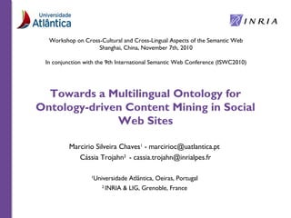 Towards a Multilingual Ontology for
Ontology-driven Content Mining in Social
Web Sites
Marcirio Silveira Chaves1
- marcirioc@uatlantica.pt
Cássia Trojahn2
- cassia.trojahn@inrialpes.fr
1
Universidade Atlântica, Oeiras, Portugal
2
INRIA & LIG, Grenoble, France
Workshop on Cross-Cultural and Cross-Lingual Aspects of the Semantic Web
Shanghai, China, November 7th, 2010
In conjunction with the 9th International Semantic Web Conference (ISWC2010)
 