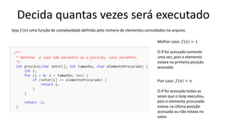 Decida quantas vezes será executado
Melhor caso: 𝑓 𝑛 = 1
O if foi acessado somente
uma vez, pois o elemento
estava na primeira posição
acessada.
Pior caso: 𝑓 𝑛 = 𝑛
O if foi acessado todas as
vezes que o loop executou,
pois o elemento procurado
estava na última posição
acessada ou não estava no
vetor.
Seja 𝑓 𝑛 uma função de complexidade definida pelo número de elementos consultados no arquivo.
 