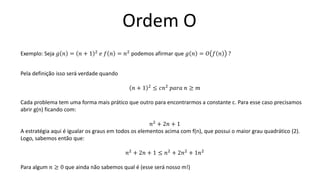 Ordem O
Exemplo: Seja 𝑔 𝑛 = 𝑛 + 1 2
𝑒 𝑓 𝑛 = 𝑛2
podemos afirmar que 𝑔 𝑛 = 𝑂 𝑓 𝑛 ?
Pela definição isso será verdade quando
𝑛 + 1 2 ≤ 𝑐𝑛2 𝑝𝑎𝑟𝑎 𝑛 ≥ 𝑚
Cada problema tem uma forma mais prático que outro para encontrarmos a constante c. Para esse caso precisamos
abrir g(n) ficando com:
𝑛2
+ 2𝑛 + 1
A estratégia aqui é igualar os graus em todos os elementos acima com f(n), que possui o maior grau quadrático (2).
Logo, sabemos então que:
𝑛2
+ 2𝑛 + 1 ≤ 𝑛2
+ 2𝑛2
+ 1𝑛2
Para algum 𝑛 ≥ 0 que ainda não sabemos qual é (esse será nosso m!)
 