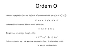 Ordem O
Exemplo: Seja 𝑔 𝑛 = 𝑛 + 1 2
𝑒 𝑓 𝑛 = 𝑛2
podemos afirmar que 𝑔 𝑛 = 𝑂 𝑓 𝑛 ?
𝑛2 + 2𝑛 + 1 ≤ 𝑛2 + 2𝑛2 + 1𝑛2
Somando todos os termos do lado direito temos que:
𝑛2 + 2𝑛 + 1 ≤ 4𝑛2 (1)
Comparando com a nossa situação inicial:
𝑛 + 1 2
= 𝑛2
+ 2𝑛 + 1 ≤ 𝑐𝑛2
Podemos perceber que c = 4. Vamos achar nosso m. Se n = 0, substituindo em (1):
1 ≤ 0 𝑜 𝑞𝑢𝑒 𝑛ã𝑜 é 𝑣𝑒𝑟𝑑𝑎𝑑𝑒!
 