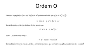 Ordem O
Exemplo: Seja 𝑔 𝑛 = 𝑛 + 1 2
𝑒 𝑓 𝑛 = 𝑛2
podemos afirmar que 𝑔 𝑛 = 𝑂 𝑓 𝑛 ?
𝑛2
+ 2𝑛 + 1 ≤ 𝑛2
+ 2𝑛2
+ 1𝑛2
Somando todos os termos do lado direito temos que:
𝑛2
+ 2𝑛 + 1 ≤ 4𝑛2
(1)
Se n = 1, substituindo em (1):
4 ≤ 4 𝑜 𝑞𝑢𝑒 é 𝑣𝑒𝑟𝑑𝑎𝑑𝑒!
Como já determinamos nosso c, então o primeiro valor de n que torna a inequação verdadeira será o nosso n!
 