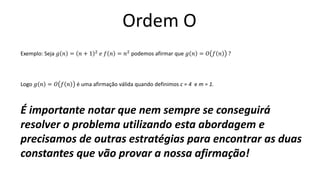 Ordem O
Exemplo: Seja 𝑔 𝑛 = 𝑛 + 1 2
𝑒 𝑓 𝑛 = 𝑛2
podemos afirmar que 𝑔 𝑛 = 𝑂 𝑓 𝑛 ?
Logo 𝑔 𝑛 = 𝑂 𝑓 𝑛 é uma afirmação válida quando definimos c = 4 e m = 1.
É importante notar que nem sempre se conseguirá
resolver o problema utilizando esta abordagem e
precisamos de outras estratégias para encontrar as duas
constantes que vão provar a nossa afirmação!
 