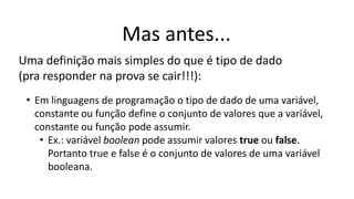 Mas antes...
Uma definição mais simples do que é tipo de dado
(pra responder na prova se cair!!!):
• Em linguagens de programação o tipo de dado de uma variável,
constante ou função define o conjunto de valores que a variável,
constante ou função pode assumir.
• Ex.: variável boolean pode assumir valores true ou false.
Portanto true e false é o conjunto de valores de uma variável
booleana.
 