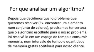 Por que analisar um algoritmo?
Depois que decidimos qual o problema que
queremos resolver (Ex. encontrar um elemento
num conjunto de valores), precisamos ter certeza
que o algoritmo escolhido para o nosso problema,
irá resolvê-lo em um espaço de tempo e consumir
memória, num intervalo de tempo e quantidade
de memória gastas aceitáveis para nosso cliente.
 