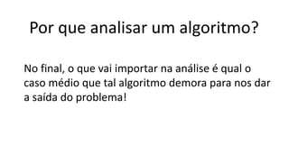 Por que analisar um algoritmo?
No final, o que vai importar na análise é qual o
caso médio que tal algoritmo demora para nos dar
a saída do problema!
 