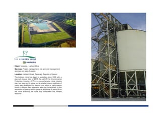 Client: Vedanta – Lisheen Mine
Services: Project management, risk and cost management
services and sale of assets.
Location: Lisheen Mines, Tipperary, Republic of Ireland
The Lisheen mine has been in operation since 1999 with a
planned closure date of 2015. As part of the Environmental
Protection Licence (IPCL) a comprehensive mine closure
plan has been put in place and a detailed closure estimate of
costs was developed to support the value of performance
bonds. A tailings dam extension was also constructed for the
deposition of tailings which gave an additional 2 years life to
the mine ensuring the mine fully exhausted the mineral
resource.
 