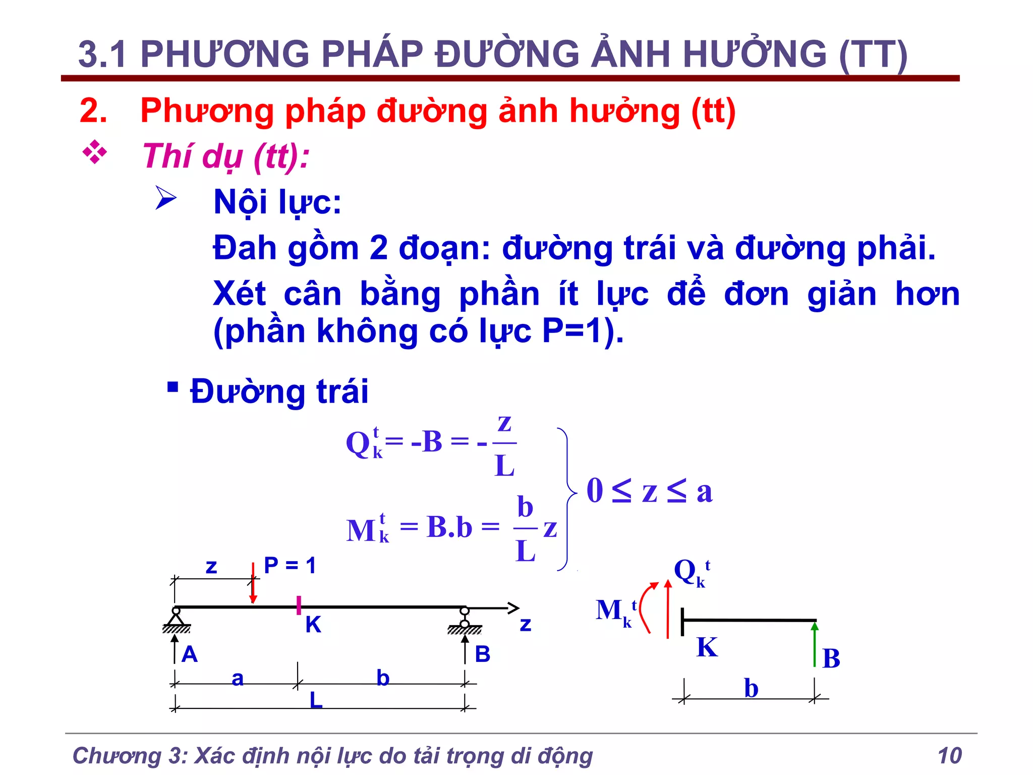 3.1 PHƯƠNG PHÁP ĐƯỜNG ẢNH HƯỞNG (TT)
2. Phương pháp đường ảnh hưởng (tt)
 Thí dụ (tt):
 Nội lực:
Đah gồm 2 đoạn: đường trái và đường phải.
Xét cân bằng phần ít lực để đơn giản hơn
(phần không có lực P=1).
 Đường trái
t
Q k = -B = -

P=1

z

0≤ z≤a
b
t
M k = B.b = z
L
t
Qk

z

K
A

a

L

z
L

b

B

Chương 3: Xác định nội lực do tải trọng di động

Mkt

K
b

B
10

 