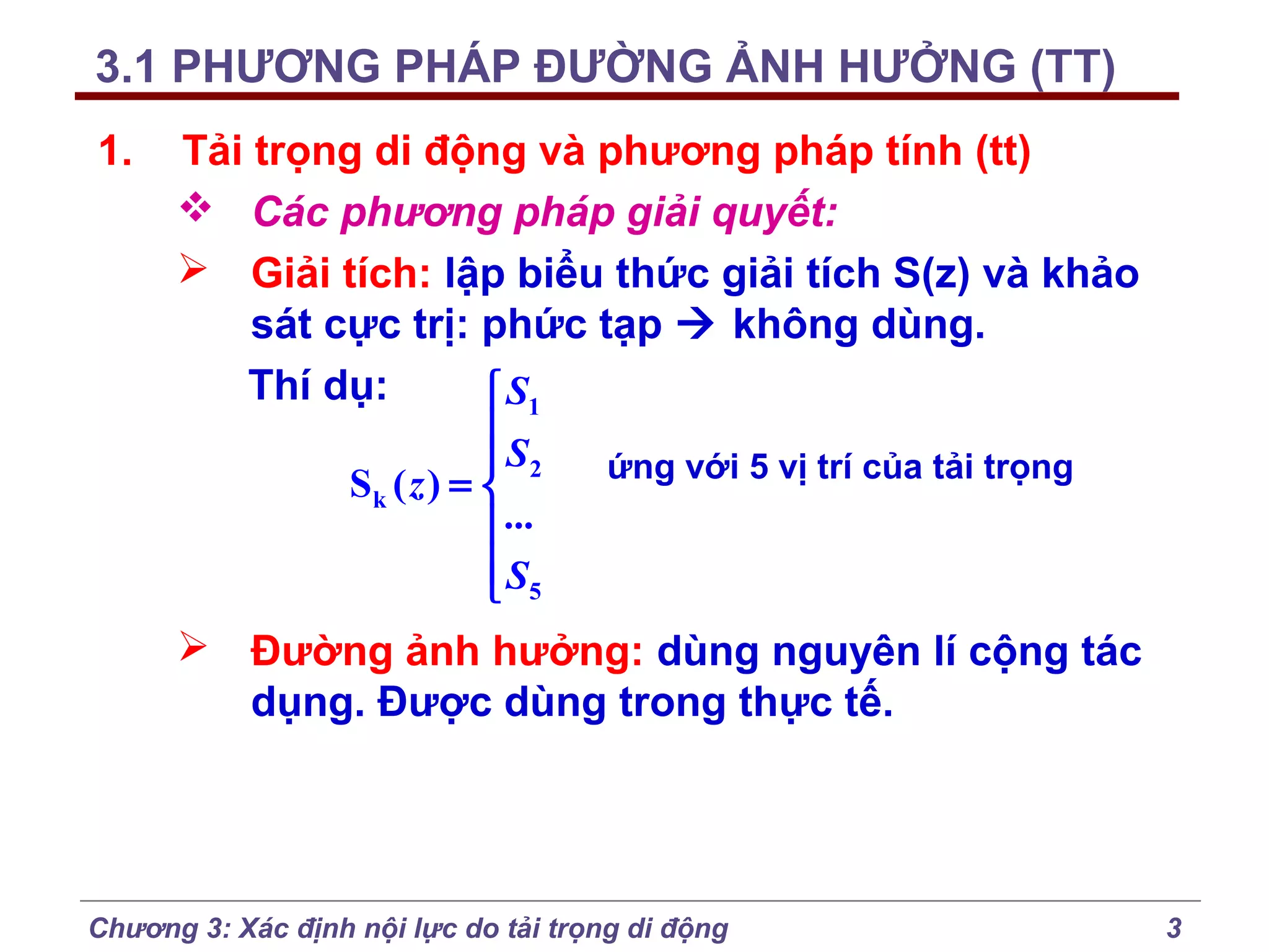 3.1 PHƯƠNG PHÁP ĐƯỜNG ẢNH HƯỞNG (TT)
1.

Tải trọng di động và phương pháp tính (tt)
 Các phương pháp giải quyết:
 Giải tích: lập biểu thức giải tích S(z) và khảo
sát cực trị: phức tạp  không dùng.
Thí dụ:
 S1

 S2
ứng với 5 vị trí của tải trọng
Sk ( z ) = 
 ...
 S5

 Đường ảnh hưởng: dùng nguyên lí cộng tác
dụng. Được dùng trong thực tế.

Chương 3: Xác định nội lực do tải trọng di động

3

 