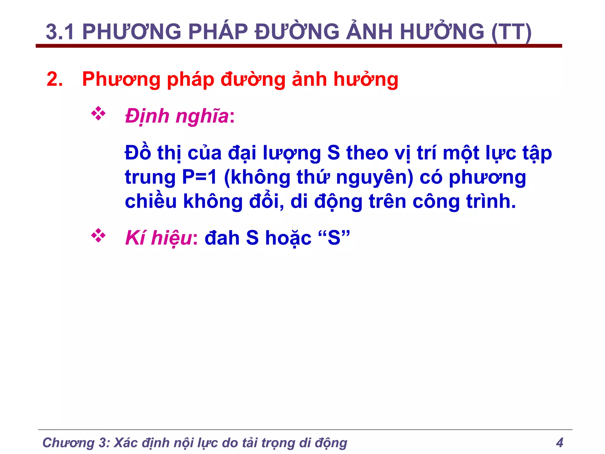 3.1 PHƯƠNG PHÁP ĐƯỜNG ẢNH HƯỞNG (TT)
2. Phương pháp đường ảnh hưởng
 Định nghĩa:
Đồ thị của đại lượng S theo vị trí một lực tập
trung P=1 (không thứ nguyên) có phương
chiều không đổi, di động trên công trình.
 Kí hiệu: đah S hoặc “S”

Chương 3: Xác định nội lực do tải trọng di động

4

 