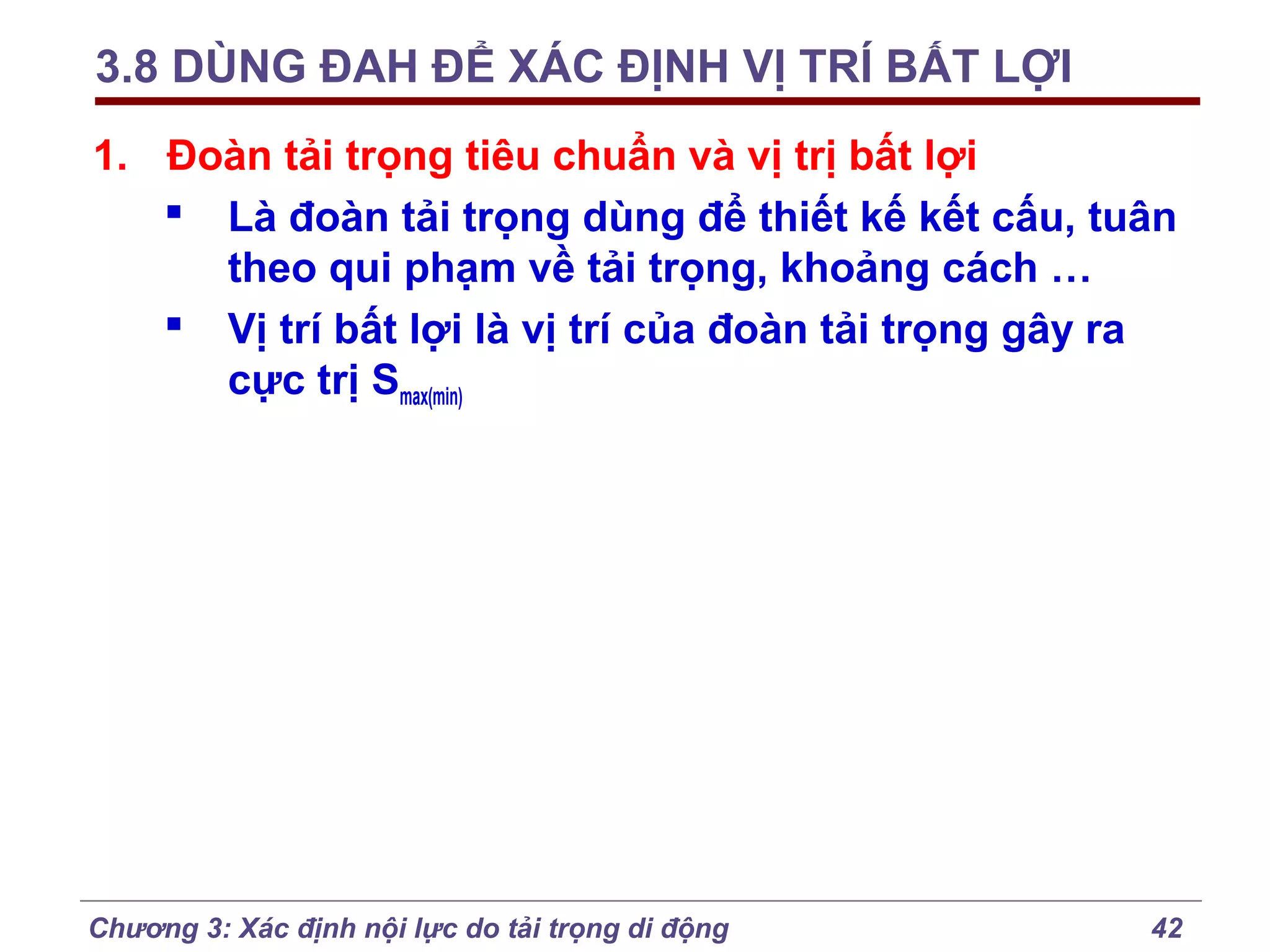3.8 DÙNG ĐAH ĐỂ XÁC ĐỊNH VỊ TRÍ BẤT LỢI
1. Đoàn tải trọng tiêu chuẩn và vị trị bất lợi
 Là đoàn tải trọng dùng để thiết kế kết cấu, tuân
theo qui phạm về tải trọng, khoảng cách …
 Vị trí bất lợi là vị trí của đoàn tải trọng gây ra
cực trị Smax(min)

Chương 3: Xác định nội lực do tải trọng di động

42

 