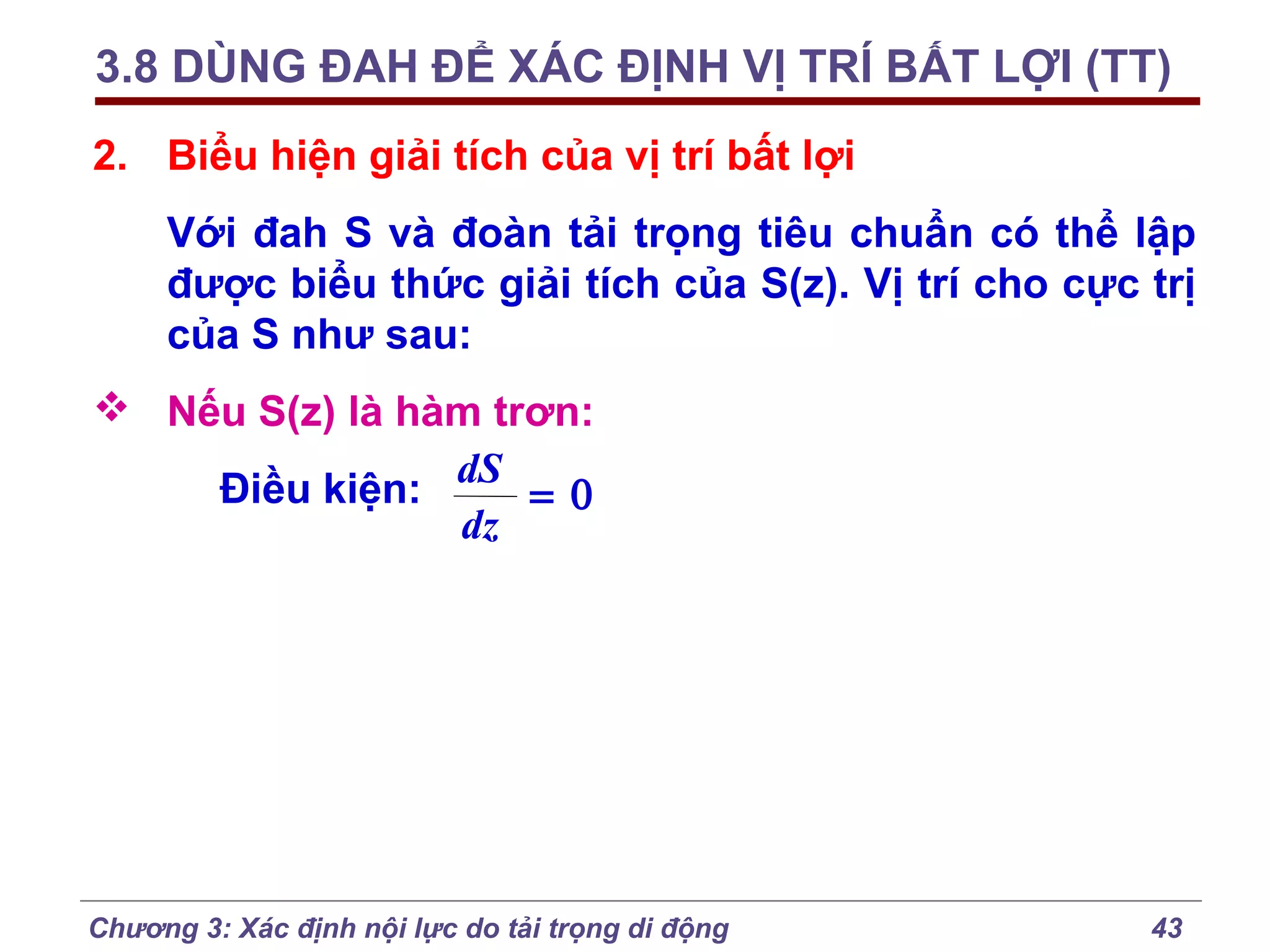 3.8 DÙNG ĐAH ĐỂ XÁC ĐỊNH VỊ TRÍ BẤT LỢI (TT)
2. Biểu hiện giải tích của vị trí bất lợi
Với đah S và đoàn tải trọng tiêu chuẩn có thể lập
được biểu thức giải tích của S(z). Vị trí cho cực trị
của S như sau:
 Nếu S(z) là hàm trơn:
Điều kiện: dS = 0
dz

Chương 3: Xác định nội lực do tải trọng di động

43

 