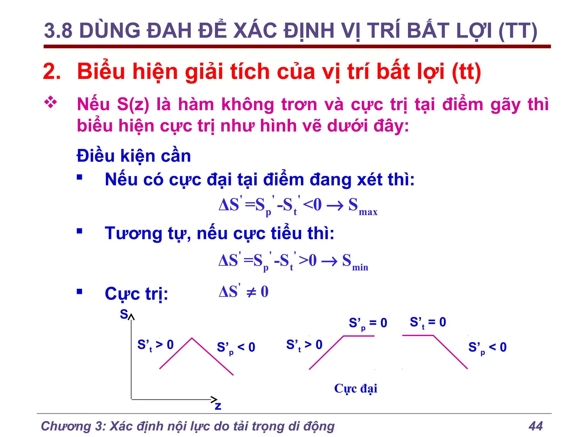 3.8 DÙNG ĐAH ĐỂ XÁC ĐỊNH VỊ TRÍ BẤT LỢI (TT)

2. Biểu hiện giải tích của vị trí bất lợi (tt)
 Nếu S(z) là hàm không trơn và cực trị tại điểm gãy thì
biểu hiện cực trị như hình vẽ dưới đây:
Điều kiện cần
 Nếu có cực đại tại điểm đang xét thì:
ΔS' =Sp' -S t ' <0 → Smax


Tương tự, nếu cực tiểu thì:
ΔS' =Sp' -S t' >0 → Smin



Cực trị:

ΔS' ≠ 0

S

S’p = 0
S’t > 0

S’p < 0

S’t > 0

S’t = 0
S’p < 0

Cực đại
z
Chương 3: Xác định nội lực do tải trọng di động

44

 