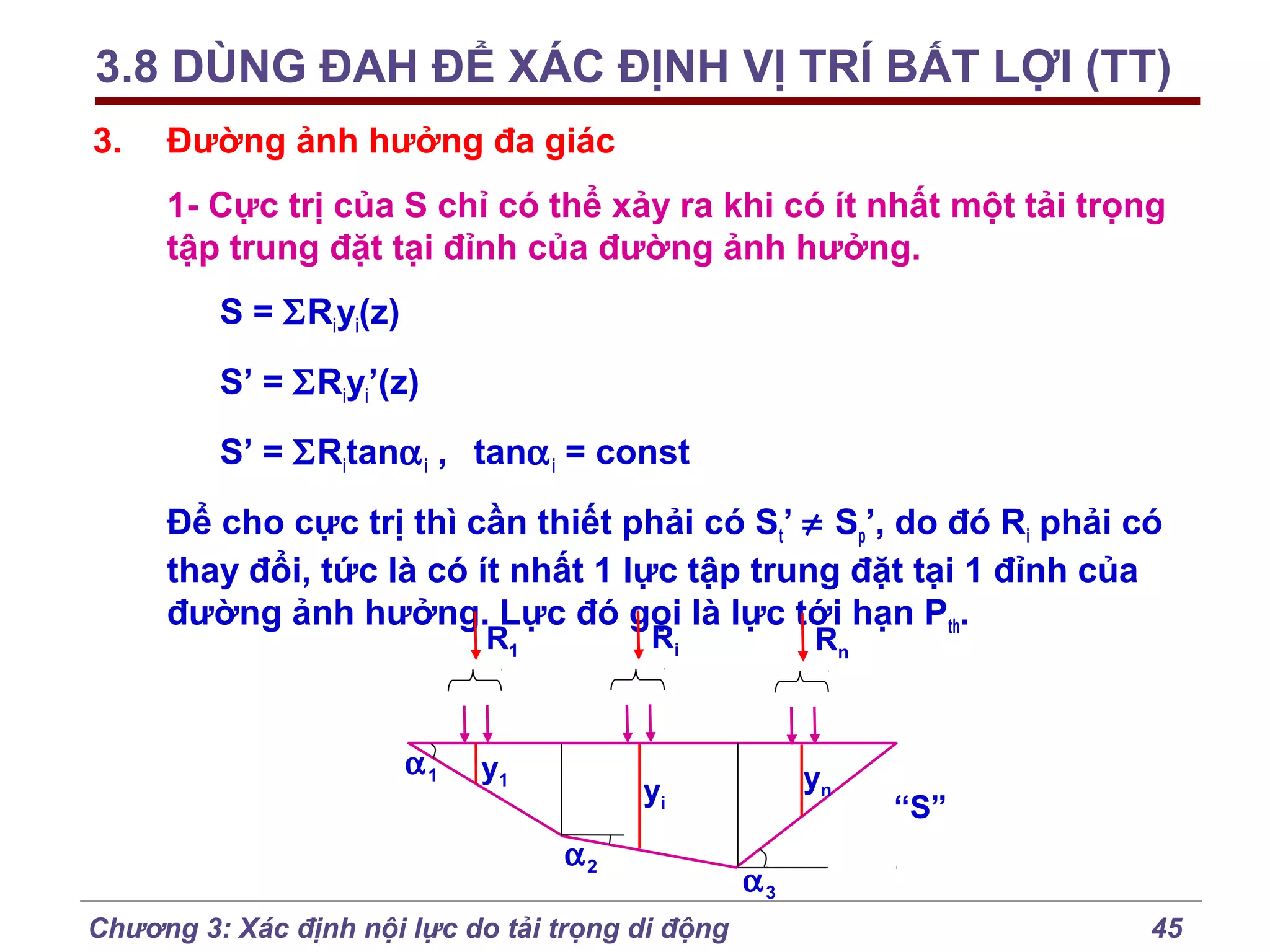 3.8 DÙNG ĐAH ĐỂ XÁC ĐỊNH VỊ TRÍ BẤT LỢI (TT)
3.

Đường ảnh hưởng đa giác
1- Cực trị của S chỉ có thể xảy ra khi có ít nhất một tải trọng
tập trung đặt tại đỉnh của đường ảnh hưởng.
S = ΣRiyi(z)
S’ = ΣRiyi’(z)
S’ = ΣRitanα i , tanα i = const
Để cho cực trị thì cần thiết phải có St’ ≠ Sp’, do đó Ri phải có
thay đổi, tức là có ít nhất 1 lực tập trung đặt tại 1 đỉnh của
đường ảnh hưởng. Lực đó gọi là lực tới hạn Pth.
Ri

R1

α1

y1

Rn

yn

yi
α2

Chương 3: Xác định nội lực do tải trọng di động

“S”

α3
45

 