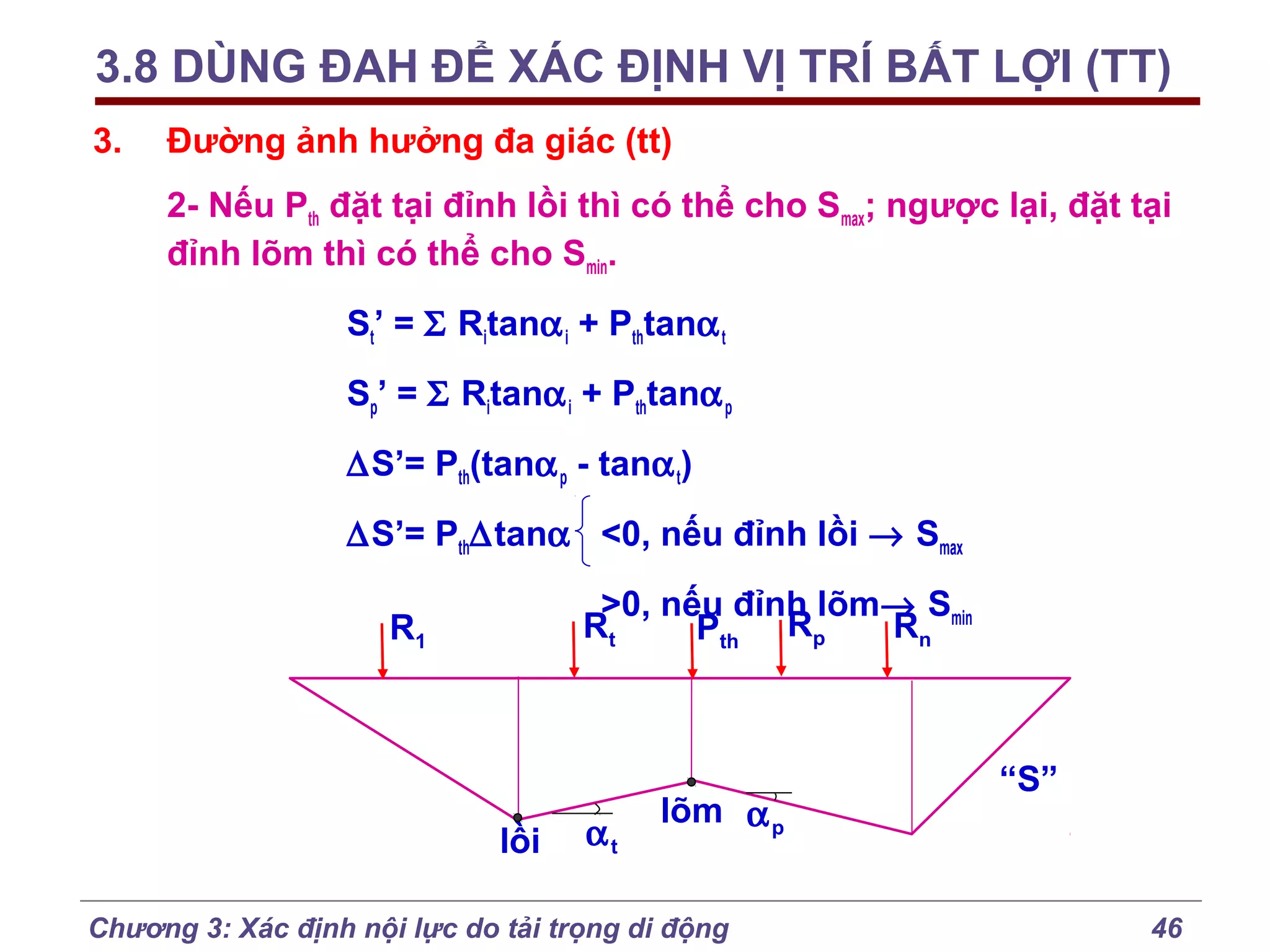 3.8 DÙNG ĐAH ĐỂ XÁC ĐỊNH VỊ TRÍ BẤT LỢI (TT)
3.

Đường ảnh hưởng đa giác (tt)
2- Nếu Pth đặt tại đỉnh lồi thì có thể cho Smax; ngược lại, đặt tại
đỉnh lõm thì có thể cho Smin.
St’ = Σ Ritanα i + Pthtanα t
Sp’ = Σ Ritanα i + Pthtanα p
∆S’= Pth(tanα p - tanα t)
∆S’= Pth∆tanα <0, nếu đỉnh lồi → Smax
>0, nếu đỉnh lõm→ Smin
Rt
Rn
Pth Rp

R1

lồi

αt

lõm α p

Chương 3: Xác định nội lực do tải trọng di động

“S”

46

 