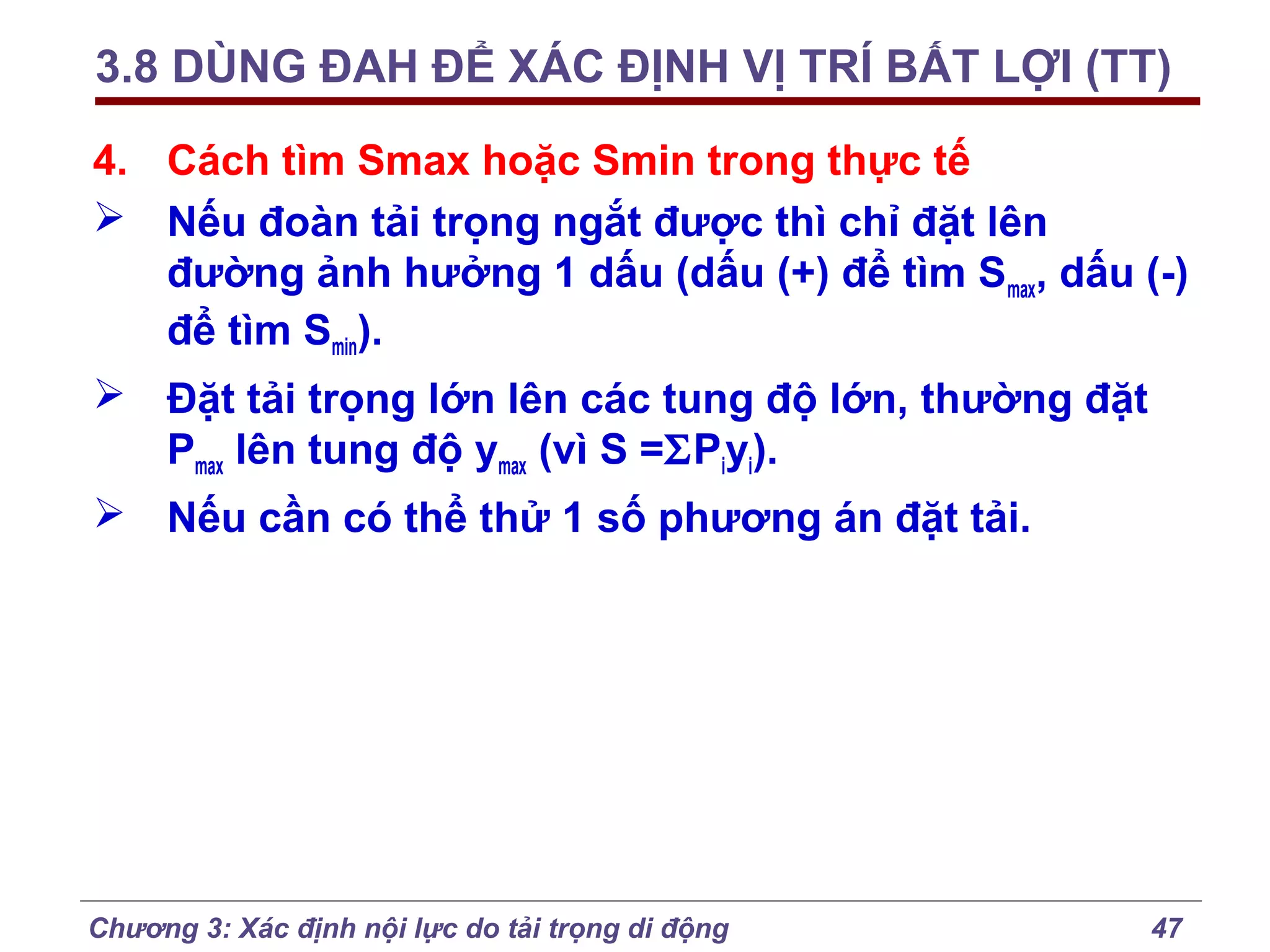 3.8 DÙNG ĐAH ĐỂ XÁC ĐỊNH VỊ TRÍ BẤT LỢI (TT)
4. Cách tìm Smax hoặc Smin trong thực tế
 Nếu đoàn tải trọng ngắt được thì chỉ đặt lên
đường ảnh hưởng 1 dấu (dấu (+) để tìm Smax, dấu (-)
để tìm Smin).
 Đặt tải trọng lớn lên các tung độ lớn, thường đặt
Pmax lên tung độ ymax (vì S =ΣPiyi).
 Nếu cần có thể thử 1 số phương án đặt tải.

Chương 3: Xác định nội lực do tải trọng di động

47

 