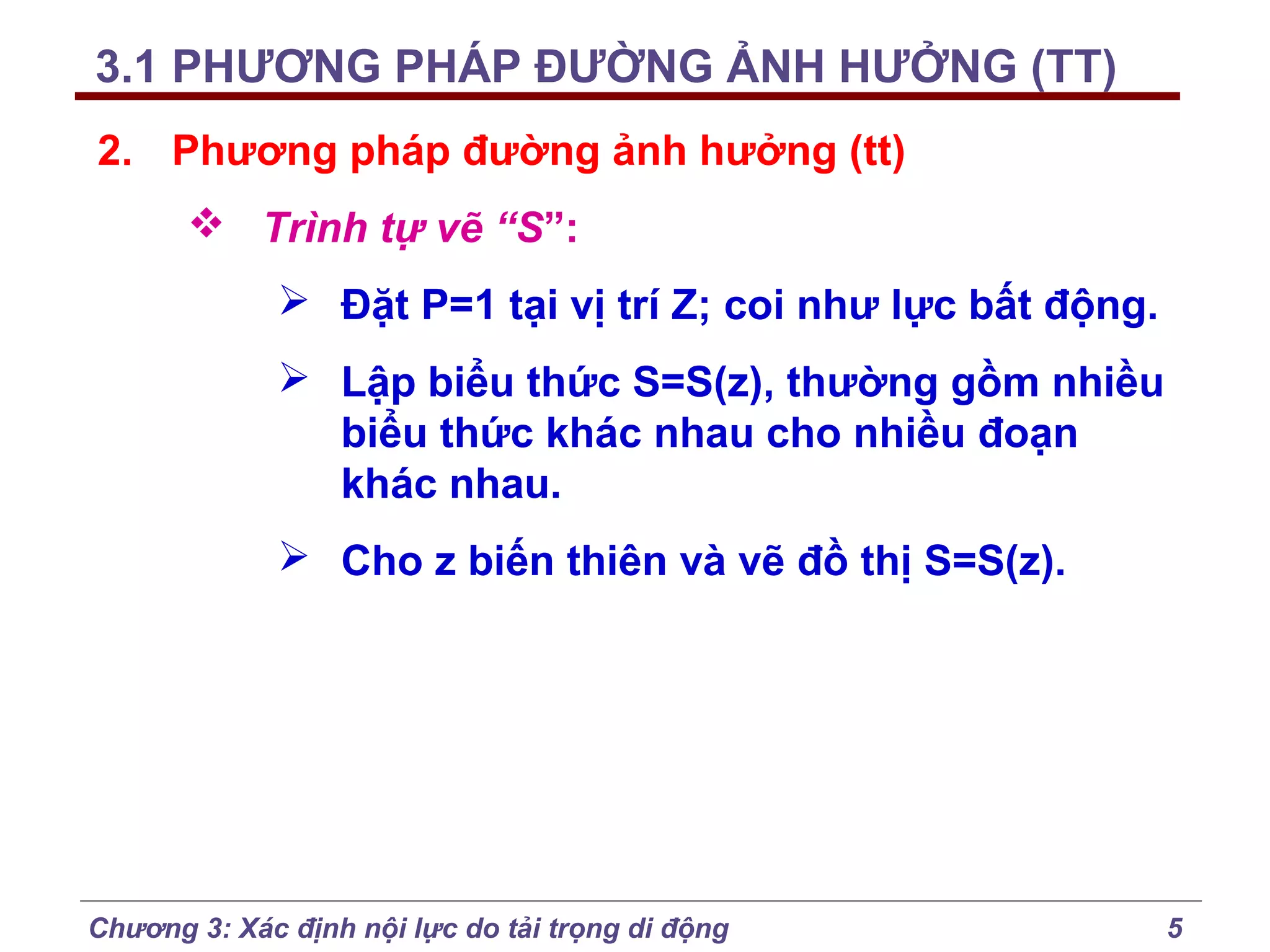 3.1 PHƯƠNG PHÁP ĐƯỜNG ẢNH HƯỞNG (TT)
2. Phương pháp đường ảnh hưởng (tt)
 Trình tự vẽ “S”:
 Đặt P=1 tại vị trí Z; coi như lực bất động.
 Lập biểu thức S=S(z), thường gồm nhiều
biểu thức khác nhau cho nhiều đoạn
khác nhau.
 Cho z biến thiên và vẽ đồ thị S=S(z).

Chương 3: Xác định nội lực do tải trọng di động

5

 