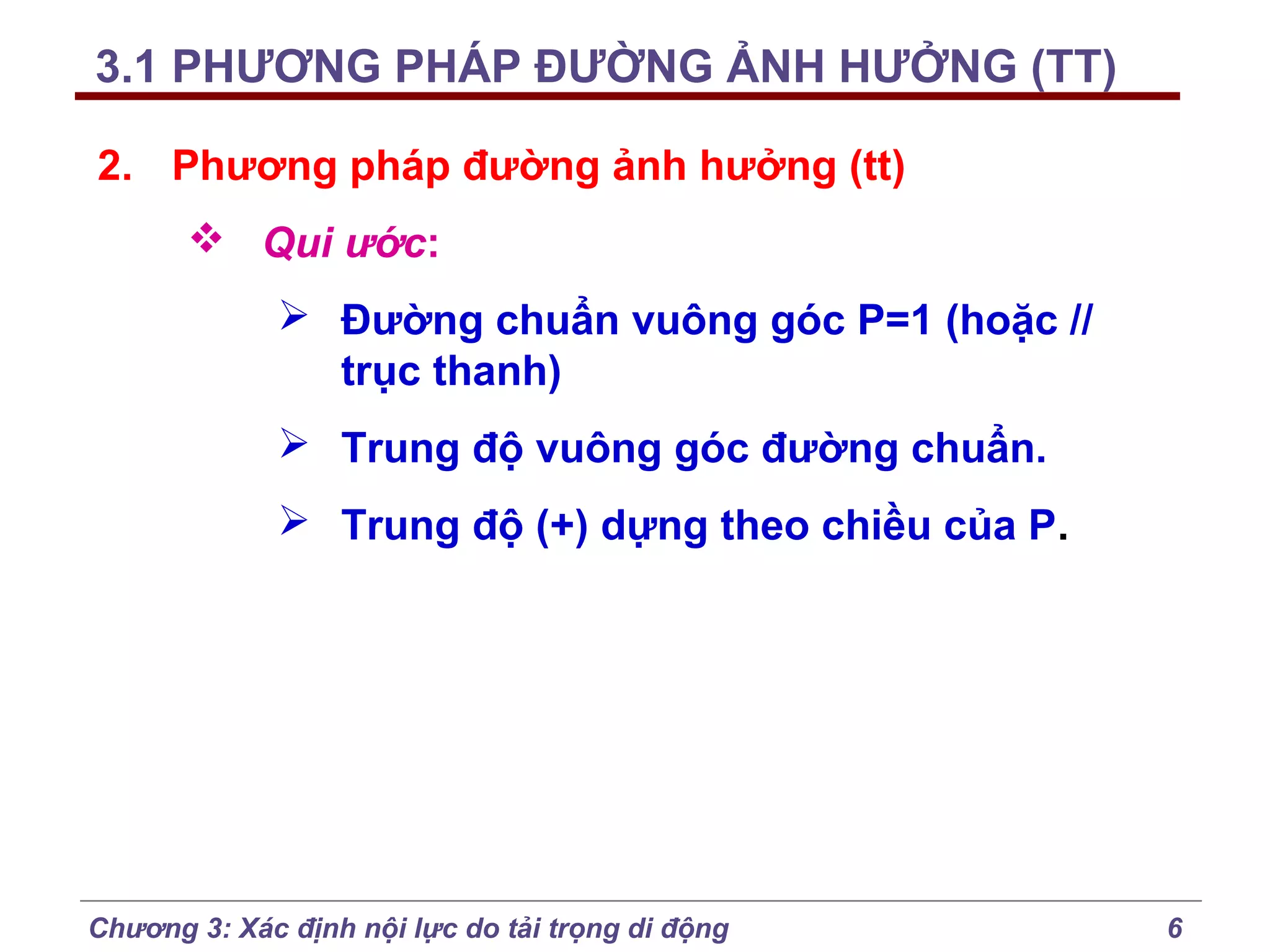 3.1 PHƯƠNG PHÁP ĐƯỜNG ẢNH HƯỞNG (TT)
2. Phương pháp đường ảnh hưởng (tt)
 Qui ước:
 Đường chuẩn vuông góc P=1 (hoặc //
trục thanh)
 Trung độ vuông góc đường chuẩn.
 Trung độ (+) dựng theo chiều của P.

Chương 3: Xác định nội lực do tải trọng di động

6

 