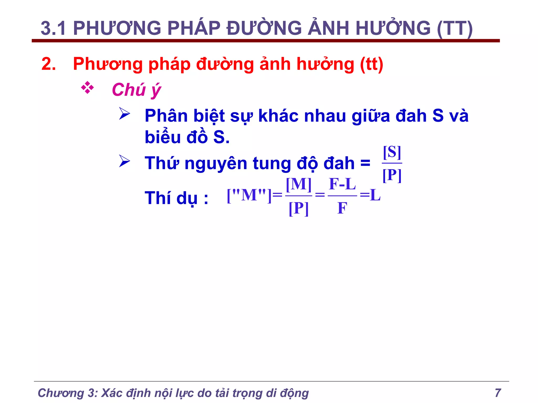 3.1 PHƯƠNG PHÁP ĐƯỜNG ẢNH HƯỞNG (TT)
2. Phương pháp đường ảnh hưởng (tt)
 Chú ý
 Phân biệt sự khác nhau giữa đah S và
biểu đồ S.
[S]
 Thứ nguyên tung độ đah =
[P]
[M] F-L
=
=L
Thí dụ : ["M"]=
[P]
F

Chương 3: Xác định nội lực do tải trọng di động

7

 