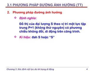 3.1 PHƯƠNG PHÁP ĐƯỜNG ẢNH HƯỞNG (TT)
2. Phương pháp đường ảnh hưởng
 Định nghĩa:
Đồ thị của đại lượng S theo vị trí một lực tập
trung P=1 (không thứ nguyên) có phương
chiều không đổi, di động trên công trình.
 Kí hiệu: đah S hoặc “S”

Chương 3: Xác định nội lực do tải trọng di động

4

 