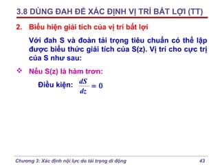 3.8 DÙNG ĐAH ĐỂ XÁC ĐỊNH VỊ TRÍ BẤT LỢI (TT)
2. Biểu hiện giải tích của vị trí bất lợi
Với đah S và đoàn tải trọng tiêu chuẩn có thể lập
được biểu thức giải tích của S(z). Vị trí cho cực trị
của S như sau:
 Nếu S(z) là hàm trơn:
Điều kiện: dS = 0
dz

Chương 3: Xác định nội lực do tải trọng di động

43

 