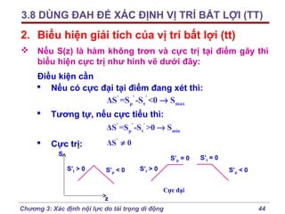 3.8 DÙNG ĐAH ĐỂ XÁC ĐỊNH VỊ TRÍ BẤT LỢI (TT)

2. Biểu hiện giải tích của vị trí bất lợi (tt)
 Nếu S(z) là hàm không trơn và cực trị tại điểm gãy thì
biểu hiện cực trị như hình vẽ dưới đây:
Điều kiện cần
 Nếu có cực đại tại điểm đang xét thì:
ΔS' =Sp' -S t ' <0 → Smax


Tương tự, nếu cực tiểu thì:
ΔS' =Sp' -S t' >0 → Smin



Cực trị:

ΔS' ≠ 0

S

S’p = 0
S’t > 0

S’p < 0

S’t > 0

S’t = 0
S’p < 0

Cực đại
z
Chương 3: Xác định nội lực do tải trọng di động

44

 