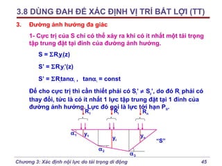 3.8 DÙNG ĐAH ĐỂ XÁC ĐỊNH VỊ TRÍ BẤT LỢI (TT)
3.

Đường ảnh hưởng đa giác
1- Cực trị của S chỉ có thể xảy ra khi có ít nhất một tải trọng
tập trung đặt tại đỉnh của đường ảnh hưởng.
S = ΣRiyi(z)
S’ = ΣRiyi’(z)
S’ = ΣRitanα i , tanα i = const
Để cho cực trị thì cần thiết phải có St’ ≠ Sp’, do đó Ri phải có
thay đổi, tức là có ít nhất 1 lực tập trung đặt tại 1 đỉnh của
đường ảnh hưởng. Lực đó gọi là lực tới hạn Pth.
Ri

R1

α1

y1

Rn

yn

yi
α2

Chương 3: Xác định nội lực do tải trọng di động

“S”

α3
45

 