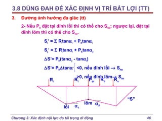 3.8 DÙNG ĐAH ĐỂ XÁC ĐỊNH VỊ TRÍ BẤT LỢI (TT)
3.

Đường ảnh hưởng đa giác (tt)
2- Nếu Pth đặt tại đỉnh lồi thì có thể cho Smax; ngược lại, đặt tại
đỉnh lõm thì có thể cho Smin.
St’ = Σ Ritanα i + Pthtanα t
Sp’ = Σ Ritanα i + Pthtanα p
∆S’= Pth(tanα p - tanα t)
∆S’= Pth∆tanα <0, nếu đỉnh lồi → Smax
>0, nếu đỉnh lõm→ Smin
Rt
Rn
Pth Rp

R1

lồi

αt

lõm α p

Chương 3: Xác định nội lực do tải trọng di động

“S”

46

 