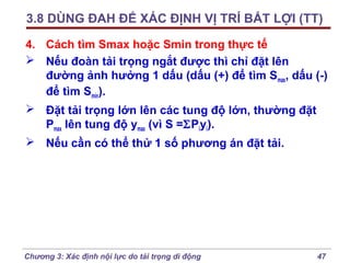 3.8 DÙNG ĐAH ĐỂ XÁC ĐỊNH VỊ TRÍ BẤT LỢI (TT)
4. Cách tìm Smax hoặc Smin trong thực tế
 Nếu đoàn tải trọng ngắt được thì chỉ đặt lên
đường ảnh hưởng 1 dấu (dấu (+) để tìm Smax, dấu (-)
để tìm Smin).
 Đặt tải trọng lớn lên các tung độ lớn, thường đặt
Pmax lên tung độ ymax (vì S =ΣPiyi).
 Nếu cần có thể thử 1 số phương án đặt tải.

Chương 3: Xác định nội lực do tải trọng di động

47

 
