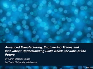 Advanced Manufacturing, Engineering Trades and
Innovation: Understanding Skills Needs for Jobs of the
Future
Dr Karen O’Reilly-Briggs
La Trobe University, Melbourne
 