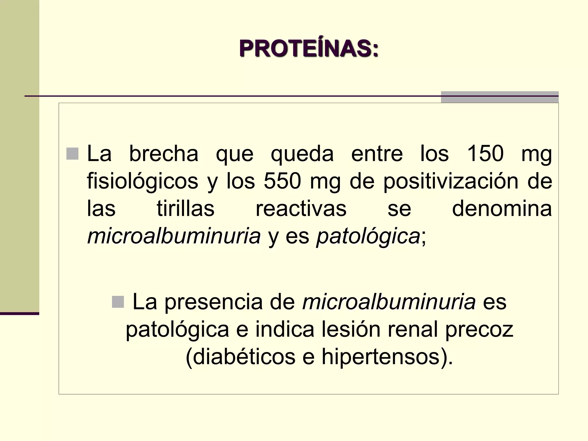 PROTEÍNAS:



 La brecha que queda entre los 150 mg
 fisiológicos y los 550 mg de positivización de
 las     tirillas  reactivas  se      denomina
 microalbuminuria y es patológica;

    La presencia de microalbuminuria es
    patológica e indica lesión renal precoz
          (diabéticos e hipertensos).
 