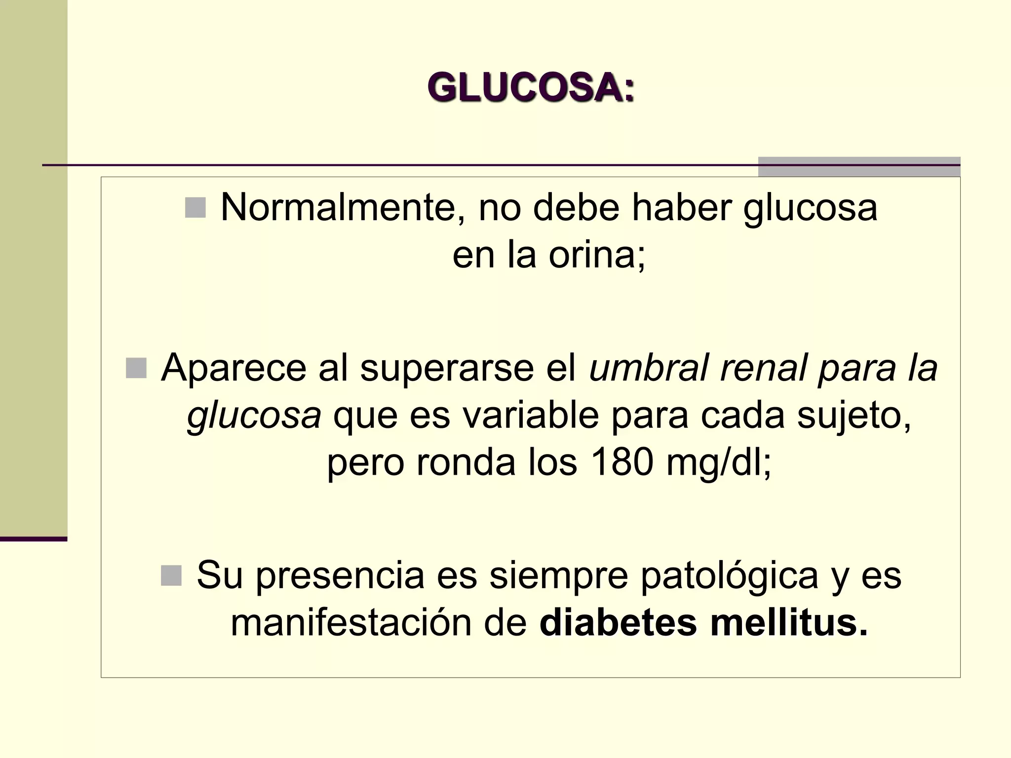 GLUCOSA:


    Normalmente, no debe haber glucosa
                  en la orina;

 Aparece al superarse el umbral renal para la
   glucosa que es variable para cada sujeto,
          pero ronda los 180 mg/dl;

  Su presencia es siempre patológica y es
      manifestación de diabetes mellitus.
 
