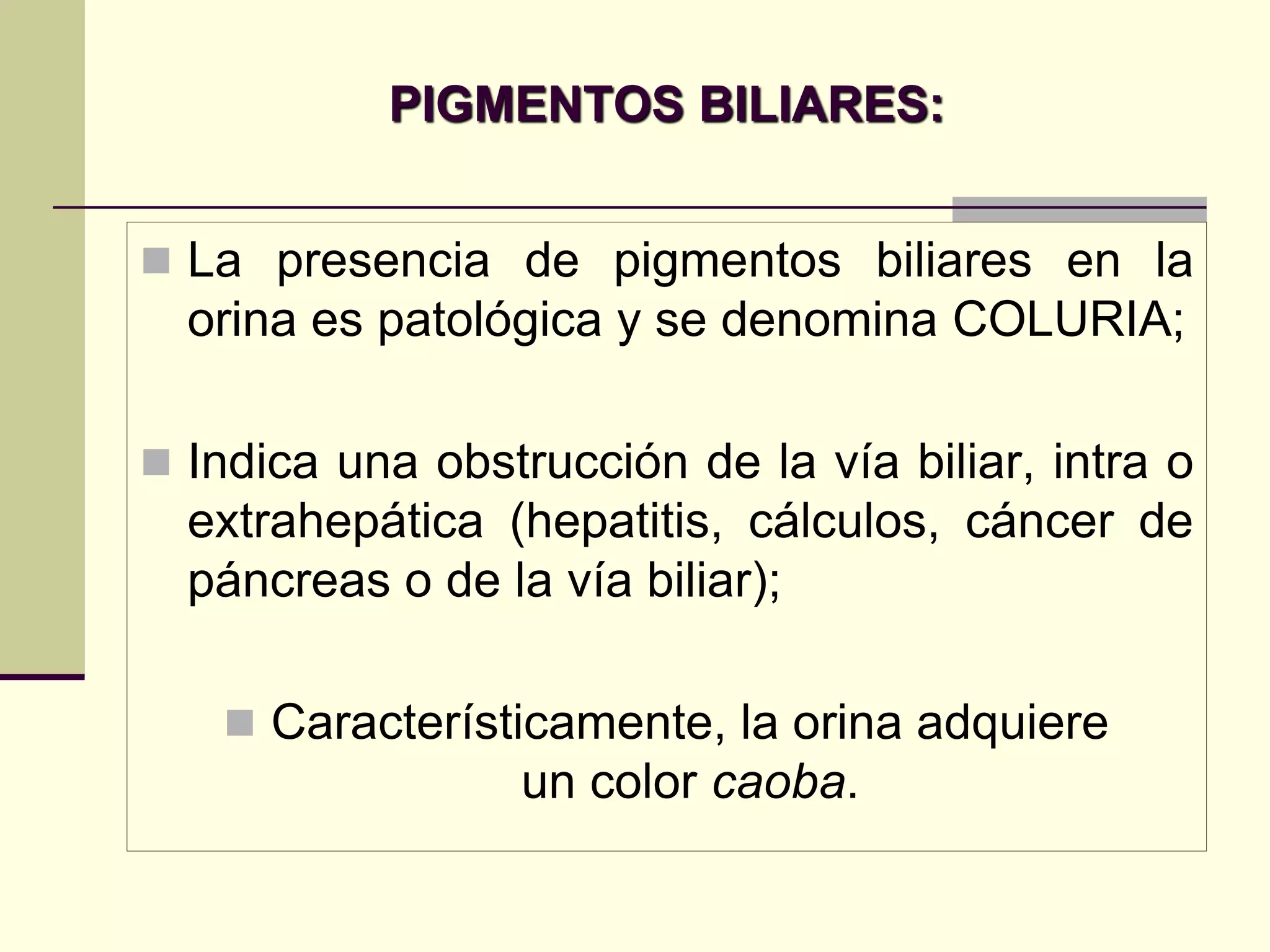 PIGMENTOS BILIARES:


 La presencia de pigmentos biliares en la
  orina es patológica y se denomina COLURIA;

 Indica una obstrucción de la vía biliar, intra o
  extrahepática (hepatitis, cálculos, cáncer de
  páncreas o de la vía biliar);

    Característicamente, la orina adquiere
                  un color caoba.
 
