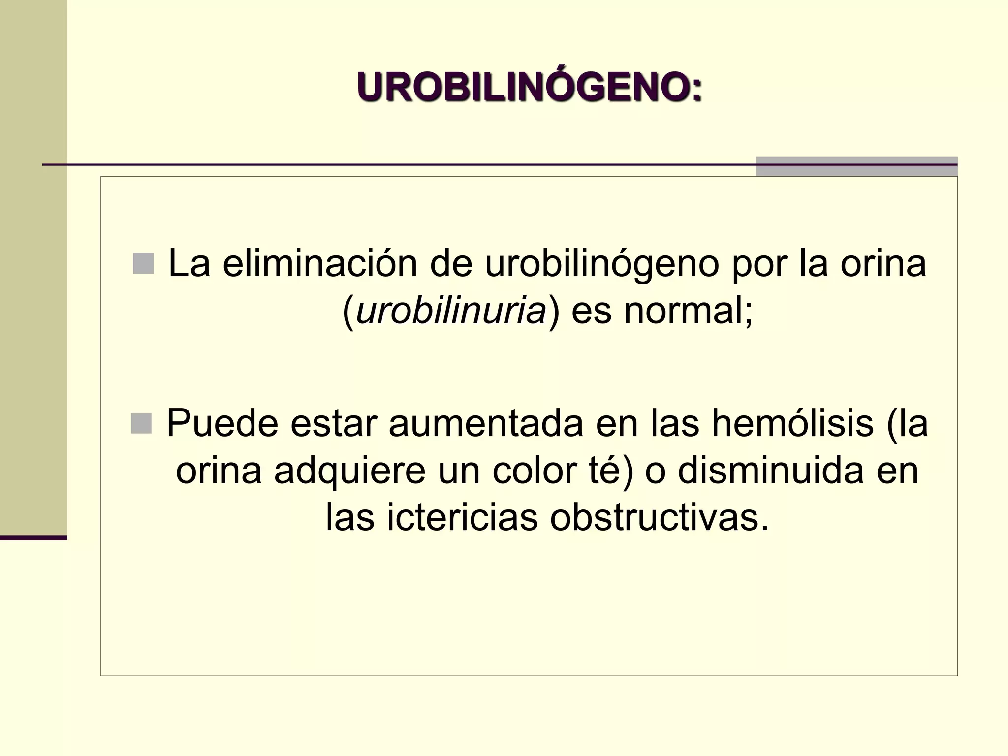 UROBILINÓGENO:



 La eliminación de urobilinógeno por la orina
            (urobilinuria) es normal;

 Puede estar aumentada en las hemólisis (la
  orina adquiere un color té) o disminuida en
          las ictericias obstructivas.
 